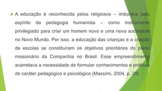  A educação é reconhecida pelos religiosos – imbuídos pelo
espírito da pedagogia humanista – como instrumento
privilegiado para criar um homem novo e uma nova sociedade
no Novo Mundo. Por isso, a educação das crianças e a criação
de escolas se constituíram os objetivos prioritários do plano
missionário da Companhia no Brasil. Esse empreendimento
acarretava a necessidade de formular conhecimentos e práticas
de caráter pedagógico e psicológico (Massimi, 2004, p. 29)
 