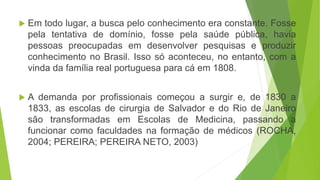  Em todo lugar, a busca pelo conhecimento era constante. Fosse
pela tentativa de domínio, fosse pela saúde pública, havia
pessoas preocupadas em desenvolver pesquisas e produzir
conhecimento no Brasil. Isso só aconteceu, no entanto, com a
vinda da família real portuguesa para cá em 1808.
 A demanda por profissionais começou a surgir e, de 1830 a
1833, as escolas de cirurgia de Salvador e do Rio de Janeiro
são transformadas em Escolas de Medicina, passando a
funcionar como faculdades na formação de médicos (ROCHA,
2004; PEREIRA; PEREIRA NETO, 2003)
 