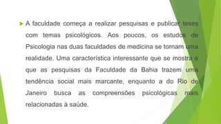  A faculdade começa a realizar pesquisas e publicar teses
com temas psicológicos. Aos poucos, os estudos de
Psicologia nas duas faculdades de medicina se tornam uma
realidade. Uma característica interessante que se mostra é
que as pesquisas da Faculdade da Bahia trazem uma
tendência social mais marcante, enquanto a do Rio de
Janeiro busca as compreensões psicológicas mais
relacionadas à saúde.
 