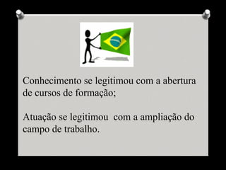 Conhecimento se legitimou com a abertura
de cursos de formação;

Atuação se legitimou com a ampliação do
campo de trabalho.
 