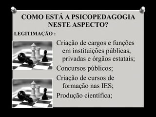 COMO ESTÁ A PSICOPEDAGOGIA
        NESTE ASPECTO?
LEGITIMAÇÃO :
                Criação de cargos e funções
                  em instituições públicas,
                  privadas e órgãos estatais;
                Concursos públicos;
                Criação de cursos de
                  formação nas IES;
                Produção científica;
 