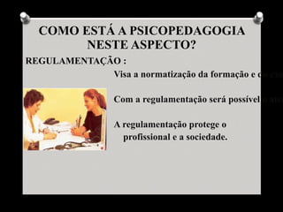 COMO ESTÁ A PSICOPEDAGOGIA
        NESTE ASPECTO?
REGULAMENTAÇÃO :
             Visa a normatização da formação e do exe

                  Com a regulamentação será possível o aten

                  A regulamentação protege o
                    profissional e a sociedade.
 