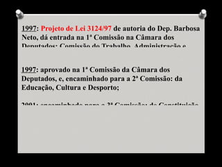 1997: Projeto de Lei 3124/97 de autoria do Dep. Barbosa
Neto, dá entrada na 1ª Comissão na Câmara dos
Deputados: Comissão do Trabalho, Administração e


1997: aprovado na 1ª Comissão da Câmara dos
Deputados, e, encaminhado para a 2ª Comissão: da
Educação, Cultura e Desporto;

2001: encaminhado para a 3ª Comissão: de Constituição,
 