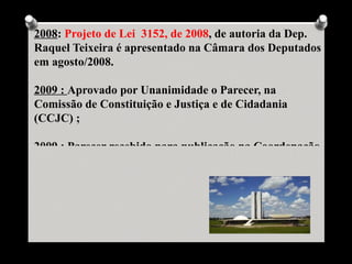 2008: Projeto de Lei 3152, de 2008, de autoria da Dep.
Raquel Teixeira é apresentado na Câmara dos Deputados
em agosto/2008.

2009 : Aprovado por Unanimidade o Parecer, na
Comissão de Constituição e Justiça e de Cidadania
(CCJC) ;

2009 : Parecer recebido para publicação na Coordenação
 