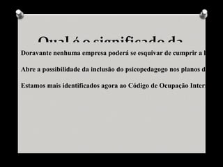 Qual é o significado da
Doravante nenhuma empresa poderá se esquivar de cumprir a legislaç

Abre a possibilidade da inclusão do psicopedagogo nos planos de carre

Estamos mais identificados agora ao Código de Ocupação Internacion
 