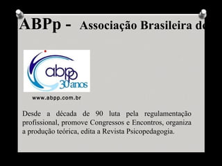 ABPp -            Associação Brasileira de Ps




   www.abpp.com.br

Desde a década de 90 luta pela regulamentação
profissional, promove Congressos e Encontros, organiza
a produção teórica, edita a Revista Psicopedagogia.
 