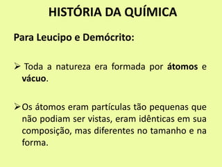 HISTÓRIA DA QUÍMICA
Para Leucipo e Demócrito:
 Toda a natureza era formada por átomos e
vácuo.
Os átomos eram partículas tão pequenas que
não podiam ser vistas, eram idênticas em sua
composição, mas diferentes no tamanho e na
forma.
 