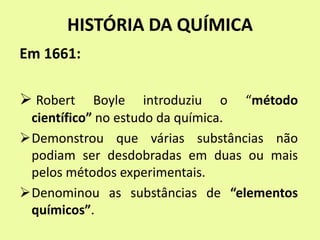 HISTÓRIA DA QUÍMICA
Em 1661:
 Robert Boyle introduziu o “método
científico” no estudo da química.
Demonstrou que várias substâncias não
podiam ser desdobradas em duas ou mais
pelos métodos experimentais.
Denominou as substâncias de “elementos
químicos”.
 