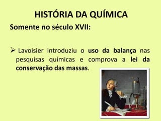 HISTÓRIA DA QUÍMICA
Somente no século XVII:
 Lavoisier introduziu o uso da balança nas
pesquisas químicas e comprova a lei da
conservação das massas.
 