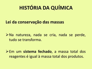 HISTÓRIA DA QUÍMICA
Lei da conservação das massas
Na natureza, nada se cria, nada se perde,
tudo se transforma.
Em um sistema fechado, a massa total dos
reagentes é igual à massa total dos produtos.
 