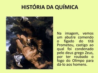 HISTÓRIA DA QUÍMICA
Na imagem, vemos
um abutre comendo
o fígado do titã
Prometeu, castigo ao
qual foi condenado
pelo deus grego Zeus,
por ter roubado o
fogo do Olimpo para
dá-lo aos homens.
 