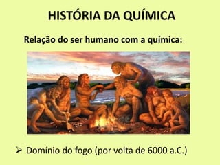 HISTÓRIA DA QUÍMICA
 Domínio do fogo (por volta de 6000 a.C.)
Relação do ser humano com a química:
 
