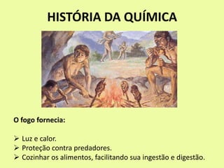 HISTÓRIA DA QUÍMICA
O fogo fornecia:
 Luz e calor.
 Proteção contra predadores.
 Cozinhar os alimentos, facilitando sua ingestão e digestão.
 