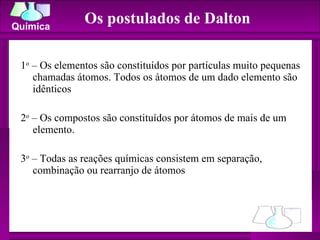 Os postulados de Dalton 1 o  – Os elementos são constituídos por partículas muito pequenas chamadas átomos. Todos os átomos de um dado elemento são idênticos 2 o  – Os compostos são constituídos por átomos de mais de um elemento.  3 o  – Todas as reações químicas consistem em separação, combinação ou rearranjo de átomos  