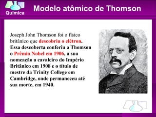 Modelo atômico de Thomson Joseph John Thomson foi o físico britânico que  descobriu o elétron . Essa descoberta conferiu a Thomson o  Prêmio Nobel em 1906 , a sua nomeação a cavaleiro do Império Britânico em 1908 e o título de mestre da Trinity College em Cambridge, onde permaneceu até sua morte, em 1940. 