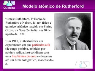 Modelo atômico de Rutherford  Ernest Rutherford, 1 o  Barão de Rutherford e Nelson, foi um físico e químico britânico nascido em Spring Grove, na Nova Zelândia, em 30 de agosto de 1871.  Em 1911, Rutherford fez um experimento em que  partículas alfa  (de carga positiva, emitidas por polônio radioativo) colidiram com uma  fina lâmina de ouro  e chegaram até um filme fotográfico, manchando-o.  