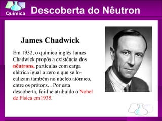 Descoberta do Nêutron James Chadwick Em 1932, o químico inglês James Chadwick propôs a existência dos  nêutrons,  partículas com carga elétrica igual a zero e que se lo- calizam também no núcleo atômico, entre os prótons. . Por esta descoberta, foi-lhe atribuído o  Nobel de Física em1935 . 