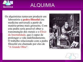ALQUIMIA Os alquimistas tentavam produzir em laboratório a  pedra filosofal  (ou medicina universal) a partir de matéria-prima mais grosseira. Com esta pedra seria possível obter a transmutação dos metais e o  Elixir da Imortalidade , que é capaz de prolongar a vida indefinidamente. O trabalho relacionado com a pedra filosofal era chamado por eles de  "A Grande Obra". 