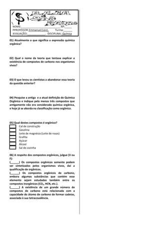 01) Atualmente o que significa a expressão química
orgânica?

02) Qual o nome da teoria que tentava explicar a
existência de compostos de carbono nos organismos
vivos?

03) O que levou os cientistas a abandonar essa teoria
da questão anterior?

04) Pesquise a antiga e a atual definição de Química
Orgânica e indique pelo menos três compostos que
antigamente não era considerado química orgânica,
e hoje já se aborda na classificação como orgânico.

05) Qual destes compostos é orgânico?
Cal de construção
Gasolina
Leite de magnésia (Leite de rosas)
Grafita
Açúcar
Álcool
Sal de cozinha
06) A respeito dos compostos orgânicos, julgue (V ou
F):
(
) Os compostos orgânicos somente podem
ser sintetizados pelos organismos vivos, daí a
qualificação de orgânicos.
(
) Os compostos orgânicos de carbono,
embora algumas substâncias que contém esse
elemento sejam estudadas também entre os
compostos inorgânicos (CO2, HCN, etc.).
(
) A existência de um grande número de
compostos de carbono está relacionada com a
capacidade do átomo de carbono de formar cadeias,
associada à sua tetracovalência.

 