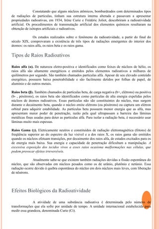 Constatando que alguns núcleos atômicos, bombardeados com determinados tipos de radiações de partículas, tinham sua estrutura interna alterada e passavam a apresentar propriedades radioativas, em 1934, Irène Curie e Frédéric Joliot, descobriram a radioatividade artificial. Os procedimentos de transmutação artificial dos elementos químicos resultaram na obtenção de isótopos artificiais e radioativos.	Os estudos realizados sobre o fenômeno da radioatividade, a partir do final do século XIX, comprovaram a existência de três tipos de radiações emergentes do interior dos átomos: os raios alfa, os raios beta e os raios gama.Tipos de Raios RadioativosRaios alfa (α). De natureza eletro-positiva e identificados como feixes de núcleos de hélio, os raios alfa são altamente energéticos e emitidos pelos elementos radioativos a milhares de quilômetros por segundo. São também chamados partículas alfa. Apesar de seu elevado conteúdo energético, possuem baixa penetrabilidade e são facilmente detidos por folhas de papel, de alumínio e de outros metais.Raios beta (β). Também chamados de partículas beta, de carga negativa (b+, elétrons) ou positiva (b- , pósitrons), os raios beta são identificados como partículas de alta energia expelidas pelos núcleos de átomos radioativos. Essas partículas não são constituintes do núcleo, mas surgem durante o decaimento beta, quando o núcleo emite elétrons (ou pósitrons) ou captura um elétron orbital para adquirir estabilidade. As partículas beta possuem menor energia que as alfa, mas apresentam maior poder de penetração, razão pela qual ultrapassam a barreira das lâminas metálicas finas usadas para deter as partículas alfa. Para isolar a radiação beta, é necessário usar lâminas muito mais espessas.Raios Gama (γ). Eletricamente neutros e constituídos de radiação eletromagnética (fótons) de freqüência superior ao do espectro da luz visível e a dos raios X, os raios gama são emitidos quando os núcleos efetuam transições, por decaimento dos raios alfa, de estados excitados para os de energia mais baixa. Sua energia e capacidade de penetração dificultam a manipulação. A excessiva exposição dos tecidos vivos a esses raios ocasiona malformações nas células, que podem provocar efeitos irreversíveis.	Atualmente sabe-se que existem também radiações devidas a fissão espontânea do núcleo, que são observadas em núcleos pesados como os de urânio, plutônio e netúnio. Essa radiação ocorre devido à quebra espontânea do núcleo em dois núcleos mais leves, com liberação de nêutrons.Efeitos Biológicos da Radioatividade	A atividade de uma substância radioativa é determinada pelo número de transformações que ela sofre por unidade de tempo. A unidade internacional estabelecida para medir essa grandeza, denominada Curie (Ci).