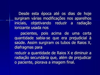 Desde esta época até os dias de hoje
surgiram várias modificações nos aparelhos
iniciais, objetivando reduzir a radiação
ionizante usada nos
    pacientes, pois acima de uma certa
quantidade sabia-se que era prejudicial à
saúde. Assim surgiram os tubos de Raios X,
diafragmas para
reduzir a quantidade de Raios X e diminuir a
radiação secundária que, além de prejudicar
o paciente, piorava a imagem final.
 