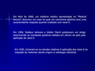 Em Abril de 1896, um relatório médico apresentado no “Medical
Record” descreve um caso no qual um carcinoma gástrico teve uma
surpreendente resposta quando irradiado com raios-X.



Em 1900, Wallace Johnson e Walter Merril publicaram um artigo
descrevendo os resultados positivos obtidos em câncer de pele pela
aplicação de raios-X.



 Em 1920, iniciaram-se os estudos relativos à aplicação dos raios-X na
 inspeção de materiais dando origem à radiologia industrial.
 