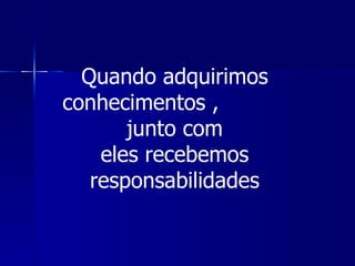 Quando adquirimos
conhecimentos ,
       junto com
    eles recebemos
   responsabilidades
 
