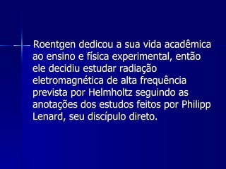 Roentgen dedicou a sua vida acadêmica
ao ensino e física experimental, então
ele decidiu estudar radiação
eletromagnética de alta frequência
prevista por Helmholtz seguindo as
anotações dos estudos feitos por Philipp
Lenard, seu discípulo direto.
 