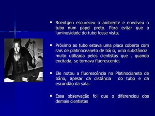    Roentgen escureceu o ambiente e envolveu o
    tubo num papel preto. Para evitar que a
    luminosidade do tubo fosse vista.

   Próximo ao tubo estava uma placa coberta com
    sais de platinoceaneto de bário, uma substância
    muito utilizada pelos cientistas que , quando
    excitada, se tornava fluorescente.

   Ele notou a fluorescência no Platinocianeto de
    bário, apesar da distância    do tubo e da
    escuridão da sala.

   Essa observação foi que o diferenciou dos
    demais cientistas
 