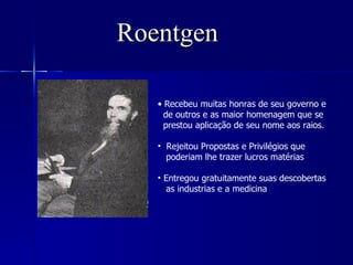 Roentgen

   • Recebeu muitas honras de seu governo e
     de outros e as maior homenagem que se
     prestou aplicação de seu nome aos raios.

   • Rejeitou Propostas e Privilégios que
     poderiam lhe trazer lucros matérias

   • Entregou gratuitamente suas descobertas
     as industrias e a medicina
 