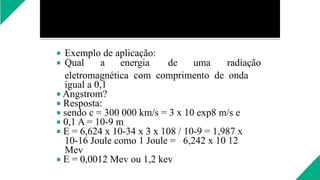  Exemplo de aplicação:
 Qual a energia de uma radiação
eletromagnética com comprimento de onda
igual a 0,1
 Angstrom?
 Resposta:
 sendo c = 300 000 km/s = 3 x 10 exp8 m/s e
 0,1 A = 10-9 m
 E = 6,624 x 10-34 x 3 x 108 / 10-9 = 1,987 x
10-16 Joule como 1 Joule = 6,242 x 10 12
Mev
 E = 0,0012 Mev ou 1,2 kev
 