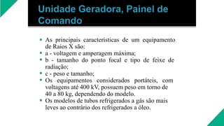 





As principais características de um equipamento
de Raios X são:
a - voltagem e amperagem máxima;
b - tamanho do ponto focal e tipo de feixe de
radiação;
c - peso e tamanho;
Os equipamentos considerados portáteis, com
voltagens até 400 kV, possuem peso em torno de
40 a 80 kg, dependendo do modelo.
Os modelos de tubos refrigerados a gás são mais
leves ao contrário dos refrigerados a óleo.
 