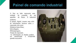 A foto ao lado representa uma
unidade de comando de um
aparelho de Raios X industrial
moderno.
O painel, digital, resume uma série
de informações técnicas sobre a
exposição, tais como
Distância fonte-filme,
kilovoltagem,
Miliamperagem,
Tempo de exposição.
As informações no display poderá
ser memorizada e recuperada
quando necessário.
 