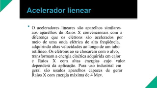  O aceleradores lineares são aparelhos similares
aos aparelhos de Raios X convencionais com a
diferença que os elétrons são acelerados por
meio de uma onda elétrica de alta freqüência,
adquirindo altas velocidades ao longo de um tubo
retilíneo. Os elétrons ao se chocarem com o alvo,
transformam a energia cinética adquirida em calor
e Raios X com altas energias cujo valor
dependerá da aplicação. Para uso industrial em
geral são usados aparelhos capazes de gerar
Raios X com energia máxima de 4 Mev.
 