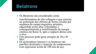  Os Betatrons são considerados como
transformadores de alta voltagem o que consiste
na aceleração dos elétrons de forma circular por
mudança do campo magnético primário,
adquirindo assim altas velocidades e
consequentemente a transformação da energia
cinética em Raios X, após o impacto destes com
o alvo.
 Este processo pode gerar energias de 10 a 30
Mev.
 Os aceleradores lineares e os betatrons são
parelhos destinados a inspeção de componentes
com espessuras acima de 100 mm de aço.
 