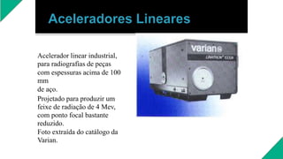 Acelerador linear industrial,
para radiografias de peças
com espessuras acima de 100
mm
de aço.
Projetado para produzir um
feixe de radiação de 4 Mev,
com ponto focal bastante
reduzido.
Foto extraída do catálogo da
Varian.
 