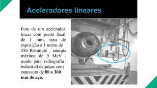 Foto de um acelerador
linear com ponto focal
de 1 mm, taxa de
exposição a 1 metro de
350 R/minuto , energia
máxima de 3 MeV ,
usado para radiografia
industrial de peças com
espessura de 80 a 300
mm de aço.
 