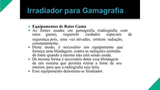 

Equipamentos de Raios Gama
As fontes usadas em gamagrafia (radiografia com
raios gama), requerem cuidados especiais de
segurança pois, uma vez ativadas, emitem radiação,
constantemente.
 Deste modo, é necessário um equipamento que
forneça uma blindagem, contra as radiações emitidas
da fonte quando a mesma não está sendo usada.
 De mesma forma é necessário dotar essa blindagem
de um sistema que permita retirar a fonte de seu
interior, para que a radiografia seja feita.
 Esse equipamento denomina-se Irradiador.
 