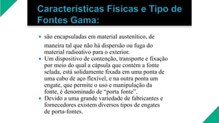  são encapsuladas em material austenítico, de
maneira tal que não há dispersão ou fuga do
material radioativo para o exterior.
 Um dispositivo de contenção, transporte e fixação
por meio do qual a cápsula que contém a fonte
selada, está solidamente fixada em uma ponta de
uma cabo de aço flexível, e na outra ponta um
engate, que permite o uso e manipulação da
fonte, é denominado de “porta fonte”.
 Devido a uma grande variedade de fabricantes e
fornecedores existem diversos tipos de engates
de porta-fontes.
 