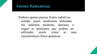 Embora apenas poucas fontes radiativas
seladas sejam atualmente utilizadas
ela indústria moderna, daremos a
seguir as principais que podem ser
utilizadas assim como as suas
características físico-químicas.
 