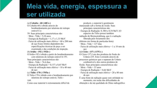 (a) Cobalto - 60 ( 60Co )
O Cobalto-60 é obtido através do
bombardeamento por nêutrons do isótopo
estável Co-
59. Suas principais características são:
· Meia - Vida = 5,24 anos
· Energia da Radiação = 1,17 e 1,33 MeV
· Faixa de utilização mais efetiva = 60 a 200 mm
de aço Esses limites dependem das
especificações técnicas da peça a ser
examinada e das condições da inspeção.
(b) Irídio - 192 ( 192Ir )
O Iridio-192 é obtido a partir do bombardeamento
com nêutrons do isótopo estável Ir-191.
Suas principais características são:
· Meia - Vida = 74,4 dias
· Energia da Radiação = 0,137 a 0,65 MeV
· Faixa de utilização mais efetiva = 10 a 40 mm
de aço
(c) Túlio -170 ( 170Tu )
O Túlio-170 é obtido com o bombardeamento por
nêutrons do isótopo estável, Túlio -
169.
Como esse material é extremamente difícil de
produzir, o material é geralmente
manuseado sob a forma de óxido. Suas
principais características são:
· Energia de Radiação: 0, 084 e 0,54 MeV. (O
espectro do Túlio possui também
radiação de Bremsstrahlung, que é a radiação
liberada pelo freiamento dos
elétrons em forma de partículas beta).
· Meia - Vida = 127 dias
· Faixa de utilização mais efetiva = 1 a 10 mm de
aço
(d) Césio - 137 ( 137Cs )
O Césio-137 é um dos produtos da fissão do
Urânio-235. Este é extraído através de
processos químicos que o separam do Urânio
combustível e dos outros produtos de
fissão. Suas principais características são:
· Meia - Vida = 33 anos
· Energia de Radiação = 0,66 MeV
· Faixa de utilização mais efetiva = 20 a 80 mm
de aço
É uma fonte de radiação quase sem utilidade no
momento, em razão das dificuldades de
obtenção e da má qualidade do filme radiográfico
 