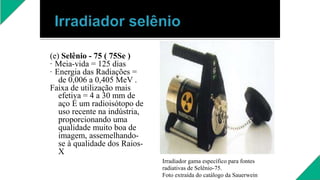 (e) Selênio - 75 ( 75Se )
· Meia-vida = 125 dias
· Energia das Radiações =
de 0,006 a 0,405 MeV .
Faixa de utilização mais
efetiva = 4 a 30 mm de
aço É um radioisótopo de
uso recente na indústria,
proporcionando uma
qualidade muito boa de
imagem, assemelhando-
se à qualidade dos Raios-
X
Irradiador gama específico para fontes
radiativas de Selênio-75.
Foto extraída do catálogo da Sauerwein
 