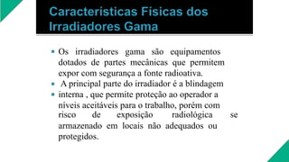 


Os irradiadores gama são equipamentos
dotados de partes mecânicas que permitem
expor com segurança a fonte radioativa.
A principal parte do irradiador é a blindagem
interna , que permite proteção ao operador a
níveis aceitáveis para o trabalho, porém com
risco de exposição radiológica se
armazenado em locais não adequados ou
protegidos.
 