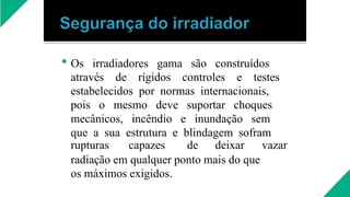  Os irradiadores gama são construídos
através de rígidos controles e testes
estabelecidos por normas internacionais,
pois o mesmo deve suportar choques
mecânicos, incêndio e inundação sem
que a sua estrutura e blindagem sofram
rupturas capazes de deixar vazar
radiação em qualquer ponto mais do que
os máximos exigidos.
 