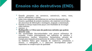 





Quando pensamos em aeronaves, automóveis, metro, trens,
navios, submarinos, e outras;
todas estas máquinas não poderiam ter um bom desempenho não
fossem a qualidade do projeto mecânico, dos materiais envolvidos,
dos processos de fabricação e montagem, inspeção e manutenção.
Quando se deseja inspecionar peças com finalidade de investigar
sobre defeitos
internos , a
Radiografia e o Ultra-som são poderosos métodos que podem
detectar com;
alta sensibilidade descontinuidades com poucos milímetros de
extensão. Usados principalmente nas indústrias de petróleo e
petroquímica, nuclear, alimentícia, farmacêutica, geração de
energia para inspeção principalmente de soldas e fundidos, e ainda
na indústria bélica para inspeção de explosivos, armamento e
mísseis, a radiografia e o ultra-som desempenham papel
importante na comprovação da qualidade
 