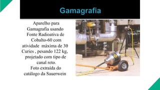 Aparelho para
Gamagrafia usando
Fonte Radioativa de
Cobalto-60 com
atividade máxima de 30
Curies , pesando 122 kg,
projetado com tipo de
canal reto.
Foto extraída do
catálogo da Sauerwein
 