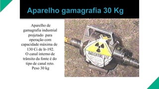 Aparelho de
gamagrafia industrial
projetado para
operação com
capacidade máxima de
130 Ci de Ir-192.
O canal interno de
trânsito da fonte é do
tipo de canal reto.
Peso 30 kg
 