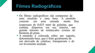  Os filmes radiográficos são compostos de
uma emulsão e uma base. A emulsão
consiste em uma camada muito fina

(espessura de 0,025 mm) de gelatina, que
contém, dispersos em seu interior, um
grande número de minúsculos cristais de
brometo de prata.
A emulsão é colocada sobre um suporte,
denominado base, que é feito geralmente de
um derivado de celulose, transparente e de
cor levemente azulada.
 