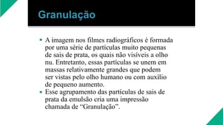 

A imagem nos filmes radiográficos é formada
por uma série de partículas muito pequenas
de sais de prata, os quais não visíveis a olho
nu. Entretanto, essas partículas se unem em
massas relativamente grandes que podem
ser vistas pelo olho humano ou com auxílio
de pequeno aumento.
Esse agrupamento das partículas de sais de
prata da emulsão cria uma impressão
chamada de “Granulação”.
 