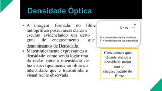  A imagem formada no filme
radiográfico possui áreas claras e
escuras evidenciando um certo
grau de enegrecimento que
denominamos de Densidade.
 Matematicamente expressamos a
densidade como sendo logaritmo
da razão entre a intensidade de
luz visível que incide no filme e a
intensidade que é transmitida e
visualmente observada
Concluímos que:
Quanto maior a
densidade maior
será o
enegrecimento do
filme
 